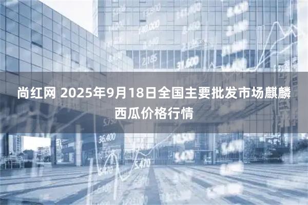 尚红网 2025年9月18日全国主要批发市场麒麟西瓜价格行情