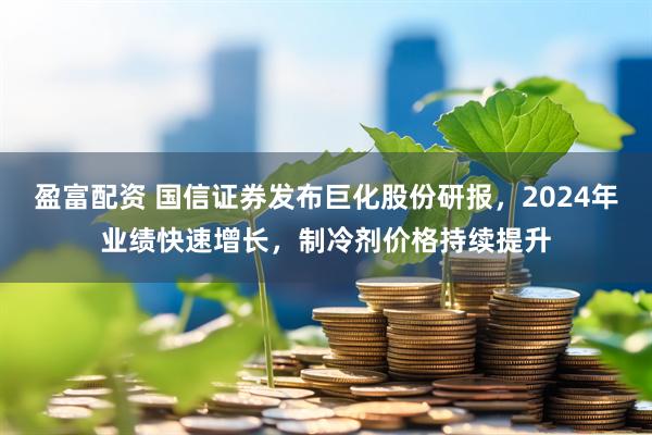 盈富配资 国信证券发布巨化股份研报，2024年业绩快速增长，制冷剂价格持续提升
