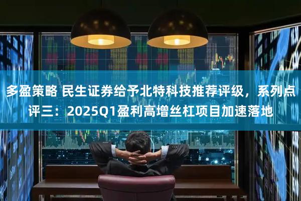 多盈策略 民生证券给予北特科技推荐评级，系列点评三：2025Q1盈利高增丝杠项目加速落地