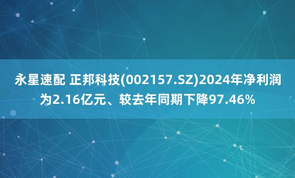 永星速配 正邦科技(002157.SZ)2024年净利润为2.16亿元、较去年同期下降97.46%