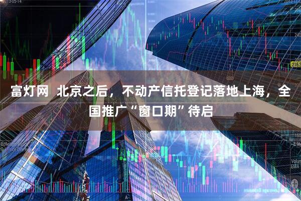 富灯网  北京之后，不动产信托登记落地上海，全国推广“窗口期”待启