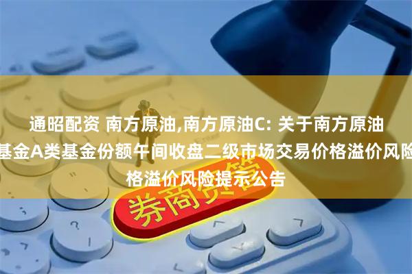 通昭配资 南方原油,南方原油C: 关于南方原油证券投资基金A类基金份额午间收盘二级市场交易价格溢价风险提示公告