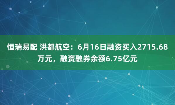 恒瑞易配 洪都航空：6月16日融资买入2715.68万元，融资融券余额6.75亿元