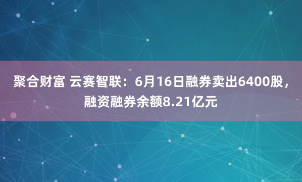 聚合财富 云赛智联:6月16日融券卖出6400股,融资融券余额8.21亿元