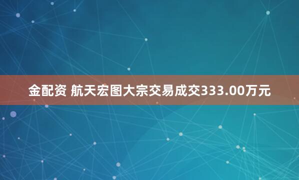 金配资 航天宏图大宗交易成交333.00万元