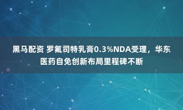黑马配资 罗氟司特乳膏0.3%NDA受理，华东医药自免创新布局里程碑不断