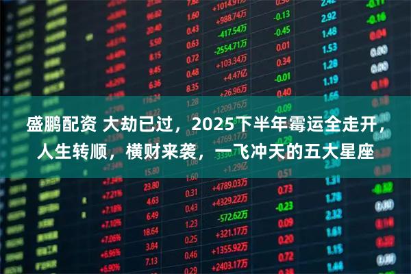 盛鹏配资 大劫已过，2025下半年霉运全走开，人生转顺，横财来袭，一飞冲天的五大星座