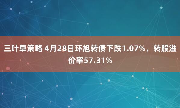 三叶草策略 4月28日环旭转债下跌1.07%，转股溢价率57.31%