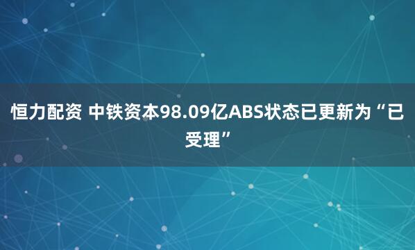 恒力配资 中铁资本98.09亿ABS状态已更新为“已受理”