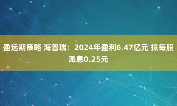 盈远期策略 海普瑞：2024年盈利6.47亿元 拟每股派息0.25元