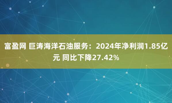 富盈网 巨涛海洋石油服务：2024年净利润1.85亿元 同比下降27.42%