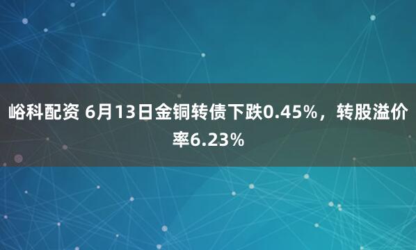 峪科配资 6月13日金铜转债下跌0.45%，转股溢价率6.23%