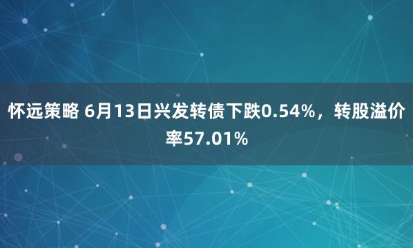 怀远策略 6月13日兴发转债下跌0.54%，转股溢价率57.01%