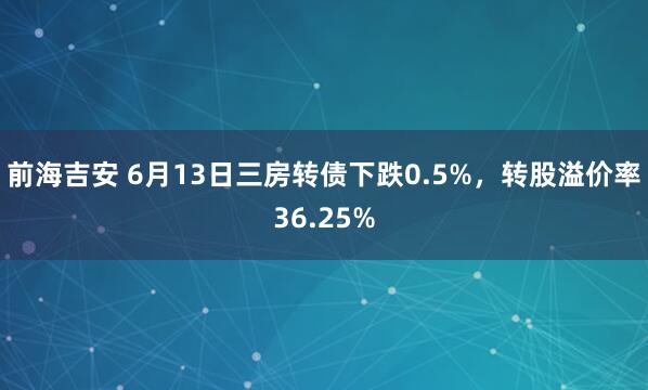 前海吉安 6月13日三房转债下跌0.5%，转股溢价率36.25%