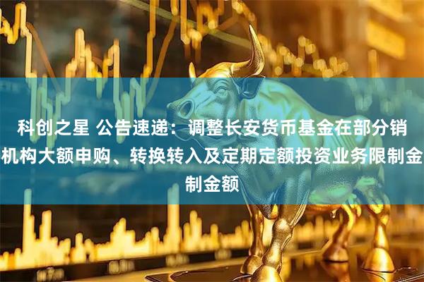 科创之星 公告速递：调整长安货币基金在部分销售机构大额申购、转换转入及定期定额投资业务限制金额