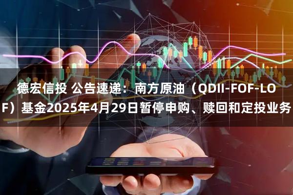 德宏信投 公告速递：南方原油（QDII-FOF-LOF）基金2025年4月29日暂停申购、赎回和定投业务