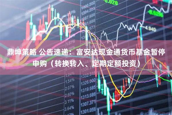 鼎坤策略 公告速递：富安达现金通货币基金暂停申购（转换转入、定期定额投资）