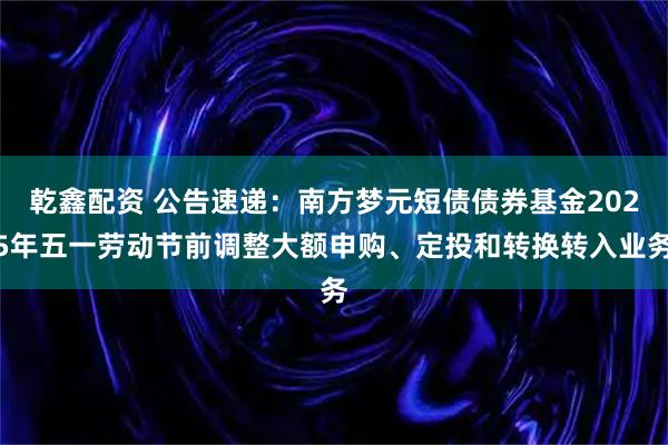 乾鑫配资 公告速递：南方梦元短债债券基金2025年五一劳动节前调整大额申购、定投和转换转入业务