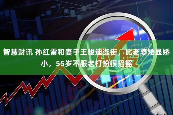 智慧财讯 孙红雷和妻子王骏迪逛街，比老婆矮显娇小，55岁不服老打扮很招摇