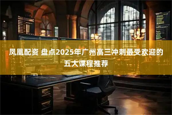 凤凰配资 盘点2025年广州高三冲刺最受欢迎的五大课程推荐