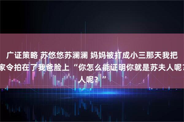 广证策略 苏悠悠苏澜澜 妈妈被打成小三那天我把掌家令拍在了我爸脸上 “你怎么能证明你就是苏夫人呢？”