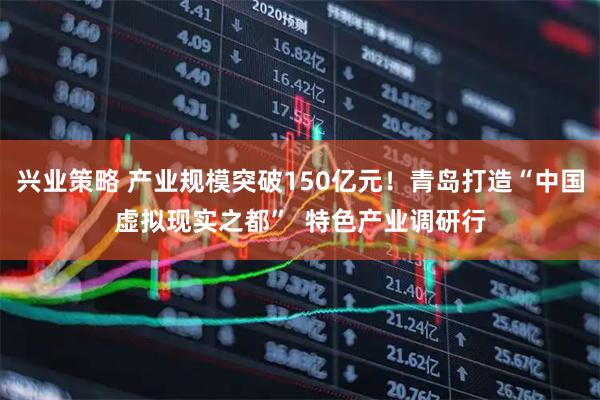 兴业策略 产业规模突破150亿元！青岛打造“中国虚拟现实之都”  特色产业调研行