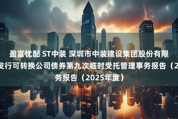 盈富忧配 ST中装 深圳市中装建设集团股份有限公司公开发行可转换公司债券第九次临时受托管理事务报告（2025年度）
