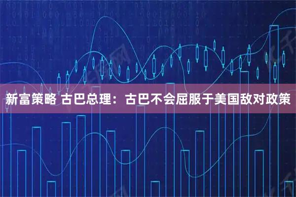 新富策略 古巴总理：古巴不会屈服于美国敌对政策