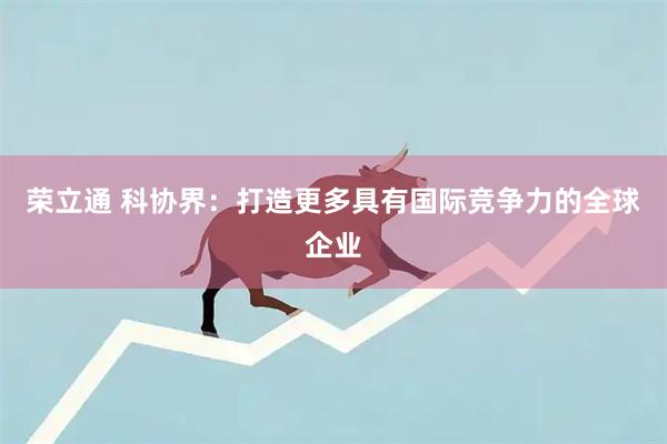 荣立通 科协界：打造更多具有国际竞争力的全球企业