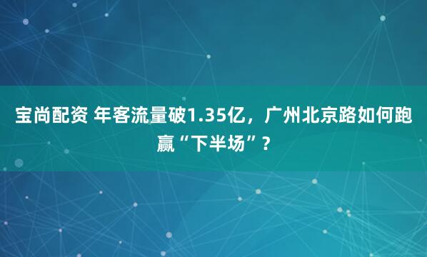 宝尚配资 年客流量破1.35亿，广州北京路如何跑赢“下半场”？