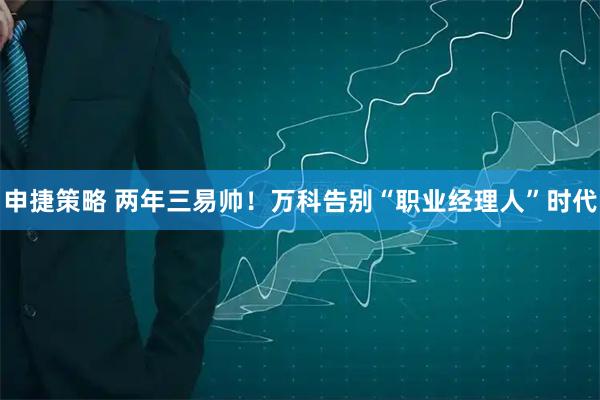 申捷策略 两年三易帅！万科告别“职业经理人”时代
