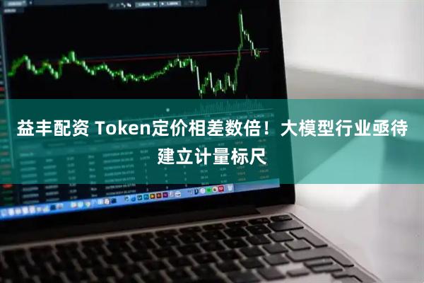 益丰配资 Token定价相差数倍！大模型行业亟待建立计量标尺